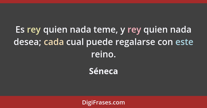 Es rey quien nada teme, y rey quien nada desea; cada cual puede regalarse con este reino.... - Séneca