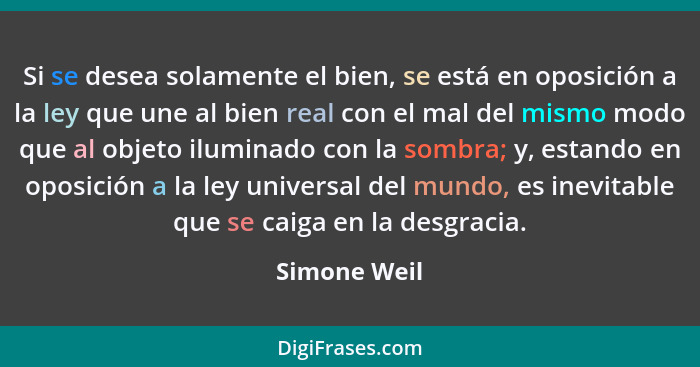 Si se desea solamente el bien, se está en oposición a la ley que une al bien real con el mal del mismo modo que al objeto iluminado con... - Simone Weil