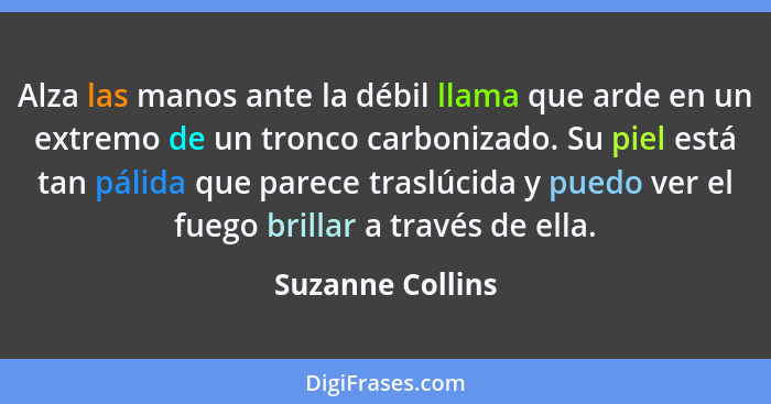 Alza las manos ante la débil llama que arde en un extremo de un tronco carbonizado. Su piel está tan pálida que parece traslúcida y... - Suzanne Collins