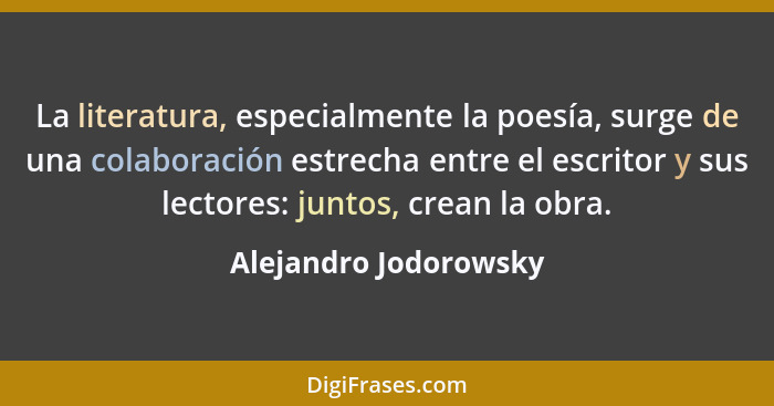 La literatura, especialmente la poesía, surge de una colaboración estrecha entre el escritor y sus lectores: juntos, crean la o... - Alejandro Jodorowsky