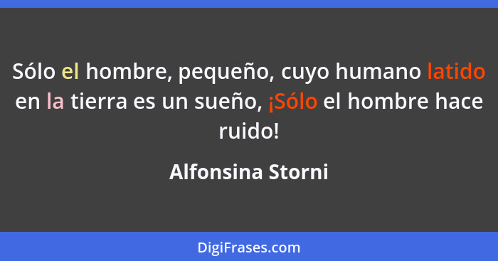 Sólo el hombre, pequeño, cuyo humano latido en la tierra es un sueño, ¡Sólo el hombre hace ruido!... - Alfonsina Storni