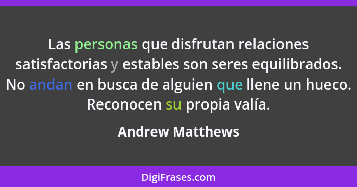 Las personas que disfrutan relaciones satisfactorias y estables son seres equilibrados. No andan en busca de alguien que llene un hu... - Andrew Matthews