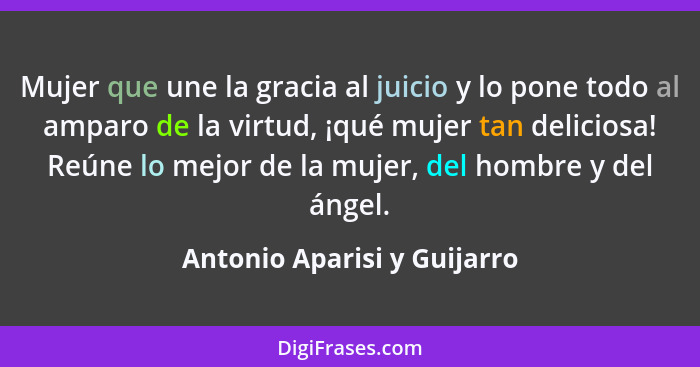 Mujer que une la gracia al juicio y lo pone todo al amparo de la virtud, ¡qué mujer tan deliciosa! Reúne lo mejor de la m... - Antonio Aparisi y Guijarro