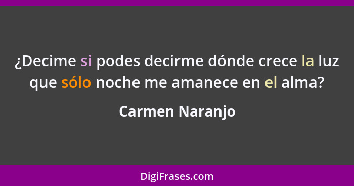 ¿Decime si podes decirme dónde crece la luz que sólo noche me amanece en el alma?... - Carmen Naranjo