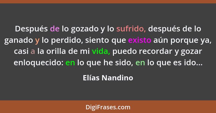 Después de lo gozado y lo sufrido, después de lo ganado y lo perdido, siento que existo aún porque ya, casi a la orilla de mi vida, pu... - Elías Nandino