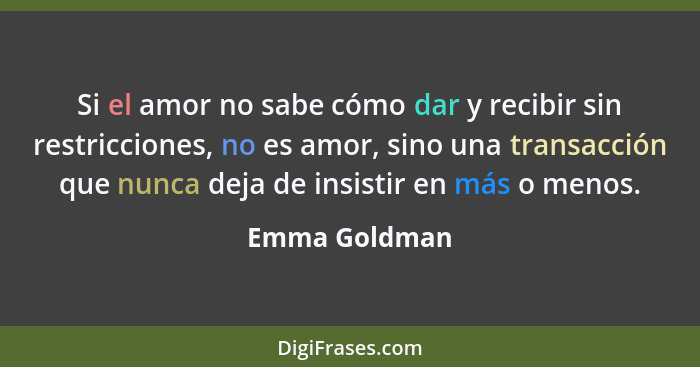 Si el amor no sabe cómo dar y recibir sin restricciones, no es amor, sino una transacción que nunca deja de insistir en más o menos.... - Emma Goldman
