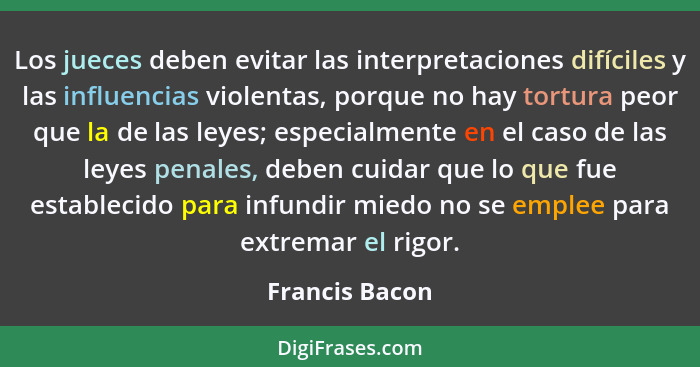 Los jueces deben evitar las interpretaciones difíciles y las influencias violentas, porque no hay tortura peor que la de las leyes; es... - Francis Bacon