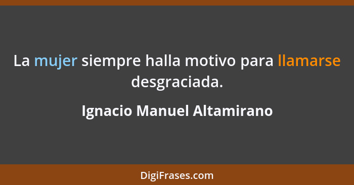 La mujer siempre halla motivo para llamarse desgraciada.... - Ignacio Manuel Altamirano