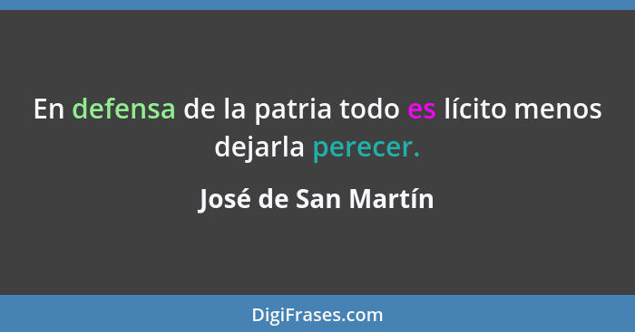 En defensa de la patria todo es lícito menos dejarla perecer.... - José de San Martín