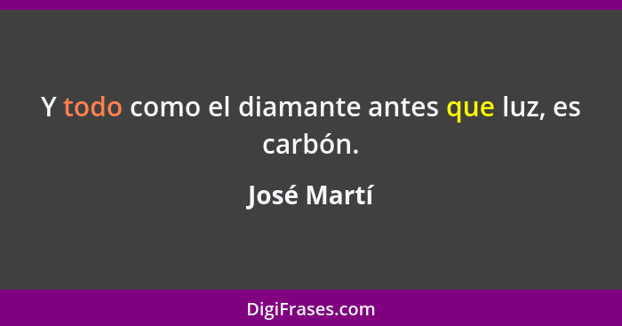 Y todo como el diamante antes que luz, es carbón.... - José Martí