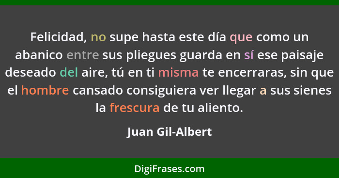 Felicidad, no supe hasta este día que como un abanico entre sus pliegues guarda en sí ese paisaje deseado del aire, tú en ti misma t... - Juan Gil-Albert