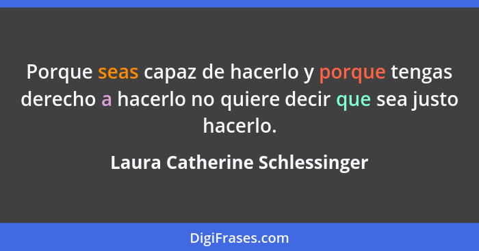 Porque seas capaz de hacerlo y porque tengas derecho a hacerlo no quiere decir que sea justo hacerlo.... - Laura Catherine Schlessinger