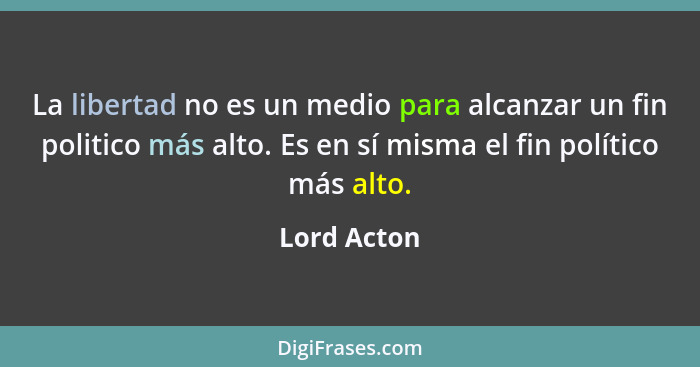 La libertad no es un medio para alcanzar un fin politico más alto. Es en sí misma el fin político más alto.... - Lord Acton