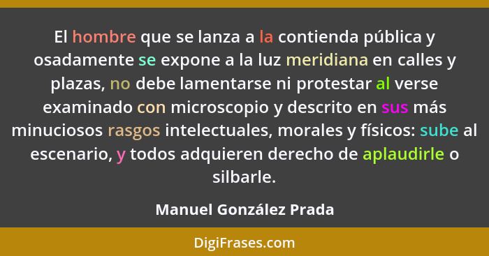 El hombre que se lanza a la contienda pública y osadamente se expone a la luz meridiana en calles y plazas, no debe lamentarse... - Manuel González Prada