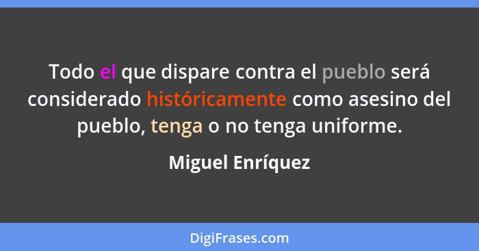 Todo el que dispare contra el pueblo será considerado históricamente como asesino del pueblo, tenga o no tenga uniforme.... - Miguel Enríquez