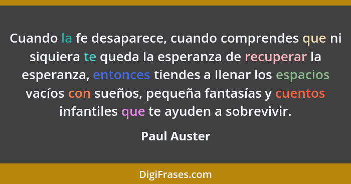 Cuando la fe desaparece, cuando comprendes que ni siquiera te queda la esperanza de recuperar la esperanza, entonces tiendes a llenar lo... - Paul Auster