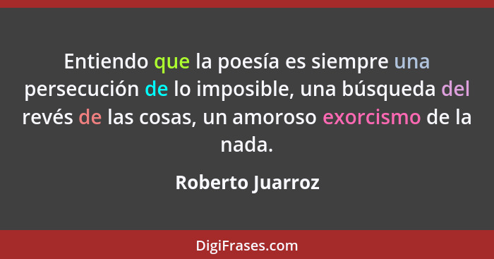 Entiendo que la poesía es siempre una persecución de lo imposible, una búsqueda del revés de las cosas, un amoroso exorcismo de la n... - Roberto Juarroz