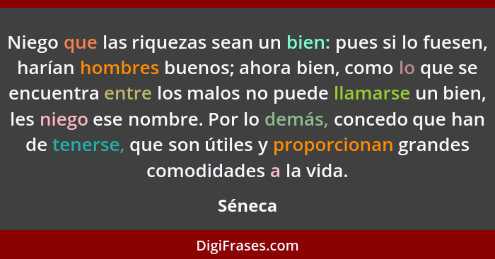 Niego que las riquezas sean un bien: pues si lo fuesen, harían hombres buenos; ahora bien, como lo que se encuentra entre los malos no puede... - Séneca