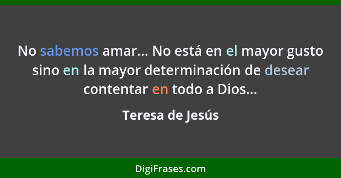 No sabemos amar... No está en el mayor gusto sino en la mayor determinación de desear contentar en todo a Dios...... - Teresa de Jesús