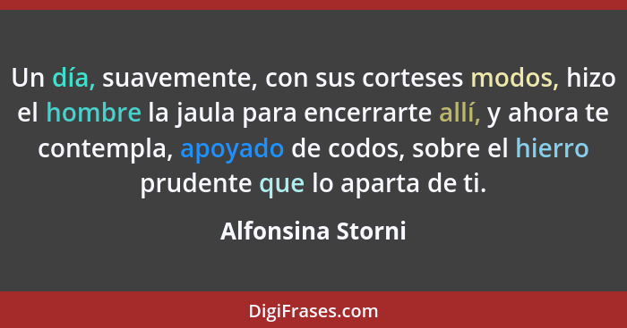 Un día, suavemente, con sus corteses modos, hizo el hombre la jaula para encerrarte allí, y ahora te contempla, apoyado de codos, s... - Alfonsina Storni