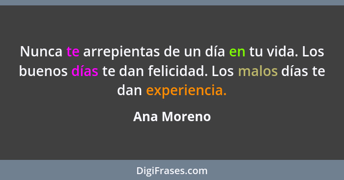 Nunca te arrepientas de un día en tu vida. Los buenos días te dan felicidad. Los malos días te dan experiencia.... - Ana Moreno
