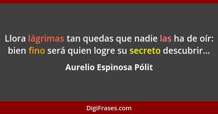 Llora lágrimas tan quedas que nadie las ha de oír: bien fino será quien logre su secreto descubrir...... - Aurelio Espinosa Pólit
