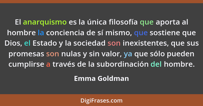 El anarquismo es la única filosofía que aporta al hombre la conciencia de sí mismo, que sostiene que Dios, el Estado y la sociedad son... - Emma Goldman