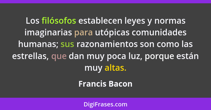 Los filósofos establecen leyes y normas imaginarias para utópicas comunidades humanas; sus razonamientos son como las estrellas, que d... - Francis Bacon