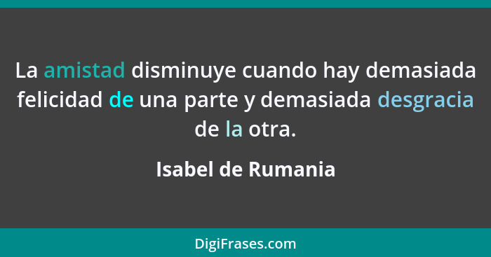 La amistad disminuye cuando hay demasiada felicidad de una parte y demasiada desgracia de la otra.... - Isabel de Rumania