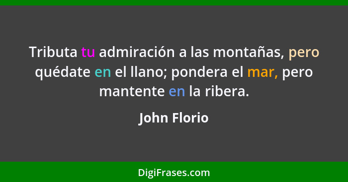 Tributa tu admiración a las montañas, pero quédate en el llano; pondera el mar, pero mantente en la ribera.... - John Florio