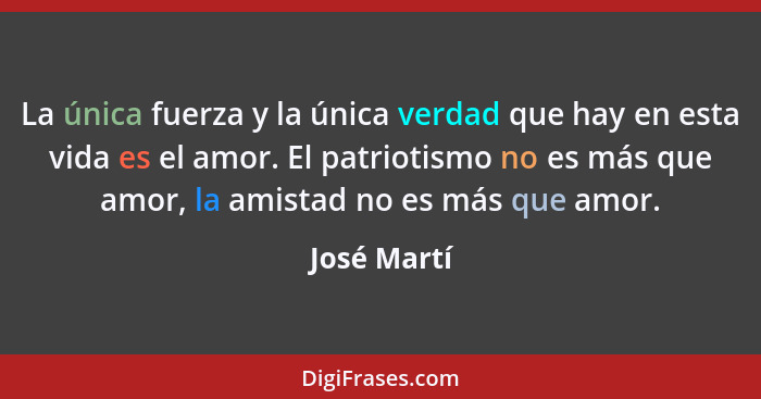 La única fuerza y la única verdad que hay en esta vida es el amor. El patriotismo no es más que amor, la amistad no es más que amor.... - José Martí