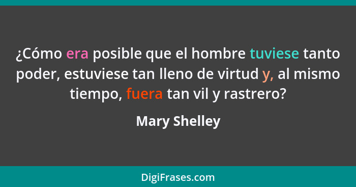 ¿Cómo era posible que el hombre tuviese tanto poder, estuviese tan lleno de virtud y, al mismo tiempo, fuera tan vil y rastrero?... - Mary Shelley