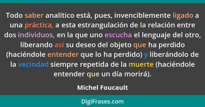 Todo saber analítico está, pues, invenciblemente ligado a una práctica, a esta estrangulación de la relación entre dos individuos, e... - Michel Foucault