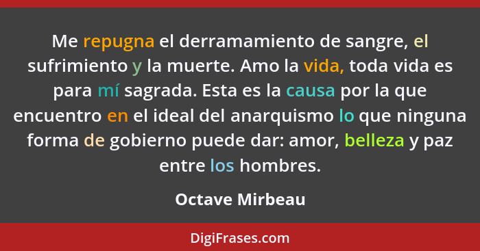 Me repugna el derramamiento de sangre, el sufrimiento y la muerte. Amo la vida, toda vida es para mí sagrada. Esta es la causa por la... - Octave Mirbeau