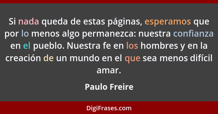 Si nada queda de estas páginas, esperamos que por lo menos algo permanezca: nuestra confianza en el pueblo. Nuestra fe en los hombres y... - Paulo Freire