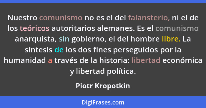 Nuestro comunismo no es el del falansterio, ni el de los teóricos autoritarios alemanes. Es el comunismo anarquista, sin gobierno, e... - Piotr Kropotkin