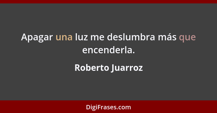 Apagar una luz me deslumbra más que encenderla.... - Roberto Juarroz