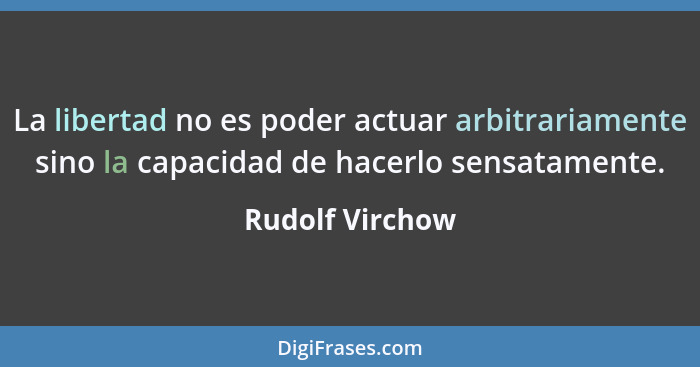 La libertad no es poder actuar arbitrariamente sino la capacidad de hacerlo sensatamente.... - Rudolf Virchow