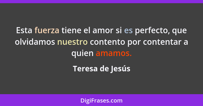 Esta fuerza tiene el amor si es perfecto, que olvidamos nuestro contento por contentar a quien amamos.... - Teresa de Jesús