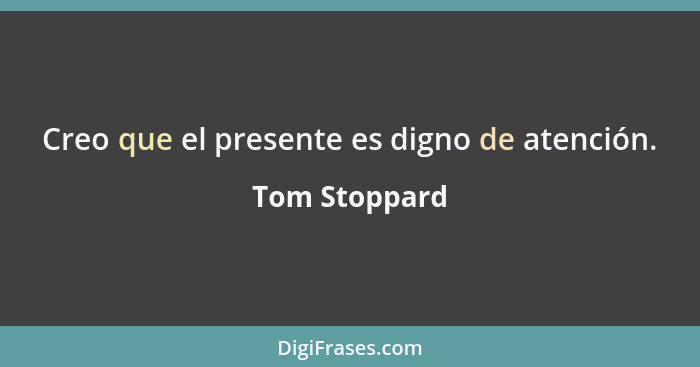 Creo que el presente es digno de atención.... - Tom Stoppard