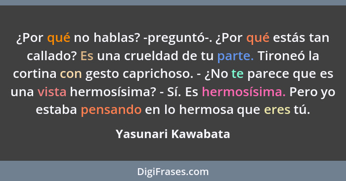 ¿Por qué no hablas? -preguntó-. ¿Por qué estás tan callado? Es una crueldad de tu parte. Tironeó la cortina con gesto caprichoso.... - Yasunari Kawabata