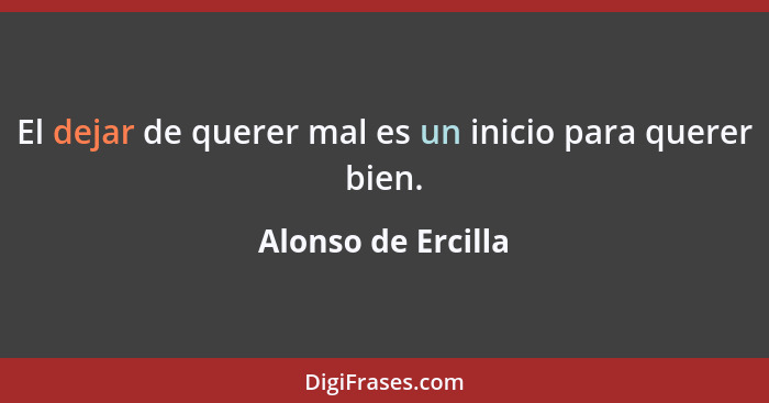 El dejar de querer mal es un inicio para querer bien.... - Alonso de Ercilla