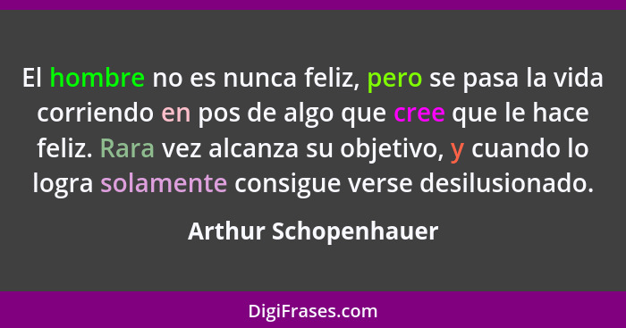 El hombre no es nunca feliz, pero se pasa la vida corriendo en pos de algo que cree que le hace feliz. Rara vez alcanza su objet... - Arthur Schopenhauer