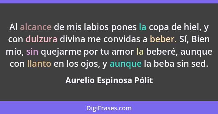 Al alcance de mis labios pones la copa de hiel, y con dulzura divina me convidas a beber. Sí, Bien mío, sin quejarme por tu a... - Aurelio Espinosa Pólit