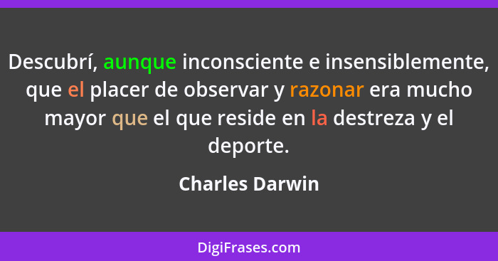 Descubrí, aunque inconsciente e insensiblemente, que el placer de observar y razonar era mucho mayor que el que reside en la destreza... - Charles Darwin