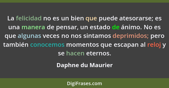 La felicidad no es un bien que puede atesorarse; es una manera de pensar, un estado de ánimo. No es que algunas veces no nos sinta... - Daphne du Maurier