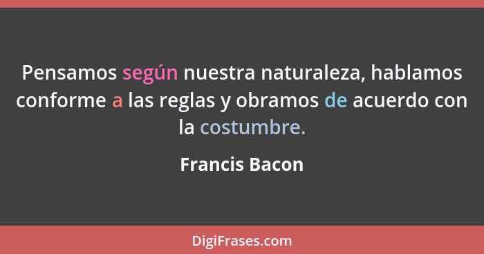 Pensamos según nuestra naturaleza, hablamos conforme a las reglas y obramos de acuerdo con la costumbre.... - Francis Bacon