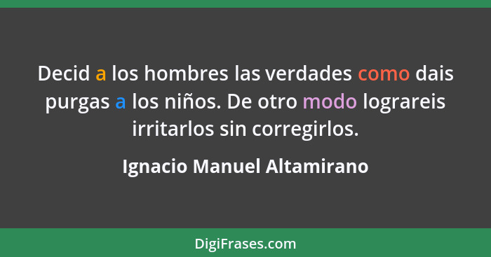 Decid a los hombres las verdades como dais purgas a los niños. De otro modo lograreis irritarlos sin corregirlos.... - Ignacio Manuel Altamirano