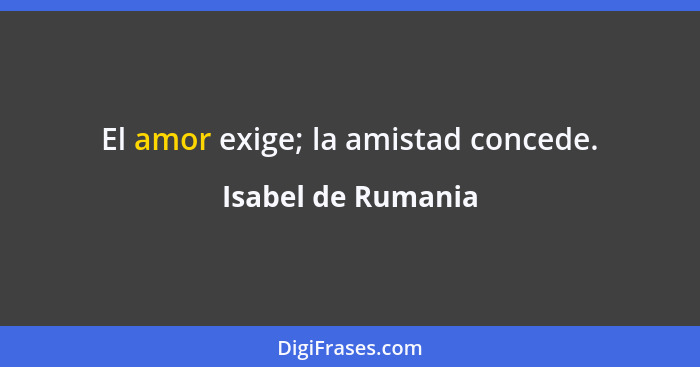 El amor exige; la amistad concede.... - Isabel de Rumania