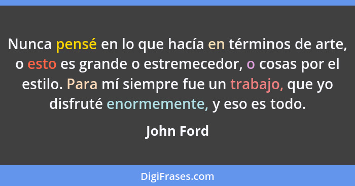 Nunca pensé en lo que hacía en términos de arte, o esto es grande o estremecedor, o cosas por el estilo. Para mí siempre fue un trabajo, q... - John Ford